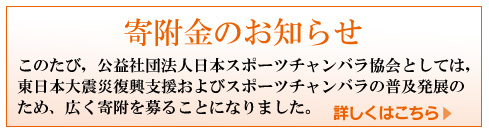 寄附金のお知らせ　このたび，公益社団法人日本スポーツチャンバラ協会としては，東日本大震災復興支援およびスポーツチャンバラの普及発展のため，広く寄付を募ることになりました。